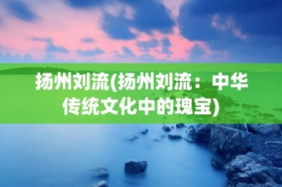 ​扬州刘流(扬州刘流：中华传统文化中的瑰宝)