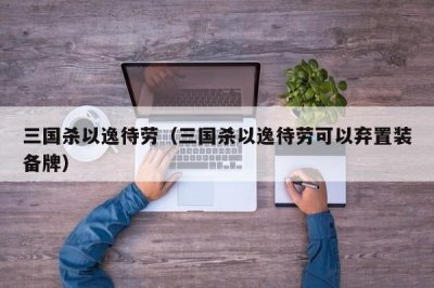 ​三国杀以逸待劳（三国杀以逸待劳可以弃置装备牌）